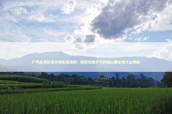 广州皮具批发市场实地调研：那些年销千万的档口都在用什么策略